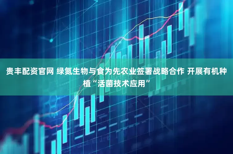贵丰配资官网 绿氮生物与食为先农业签署战略合作 开展有机种植“活菌技术应用”