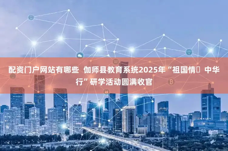 配资门户网站有哪些  伽师县教育系统2025年“祖国情・中华行”研学活动圆满收官