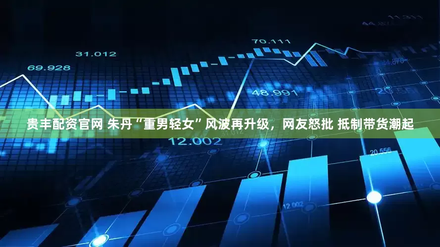 贵丰配资官网 朱丹“重男轻女”风波再升级，网友怒批 抵制带货潮起
