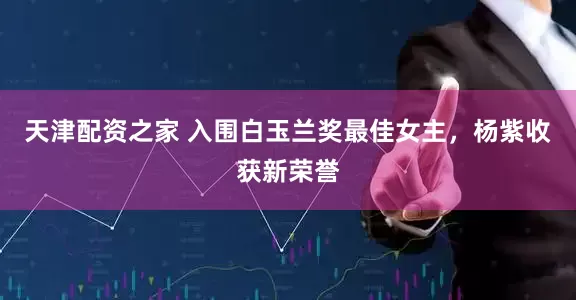 天津配资之家 入围白玉兰奖最佳女主，杨紫收获新荣誉