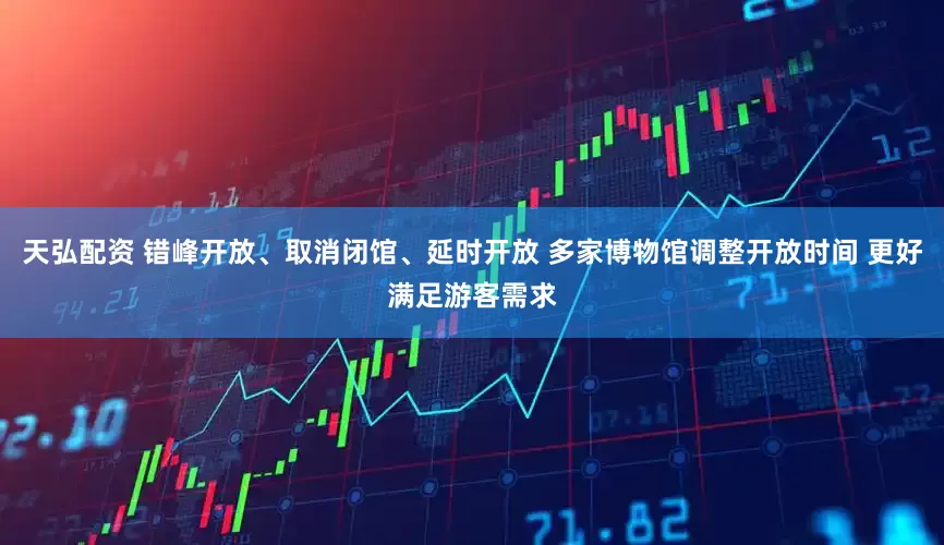 天弘配资 错峰开放、取消闭馆、延时开放 多家博物馆调整开放时间 更好满足游客需求