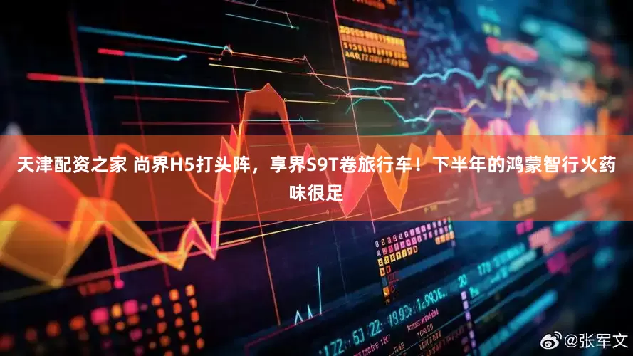 天津配资之家 尚界H5打头阵，享界S9T卷旅行车！下半年的鸿蒙智行火药味很足