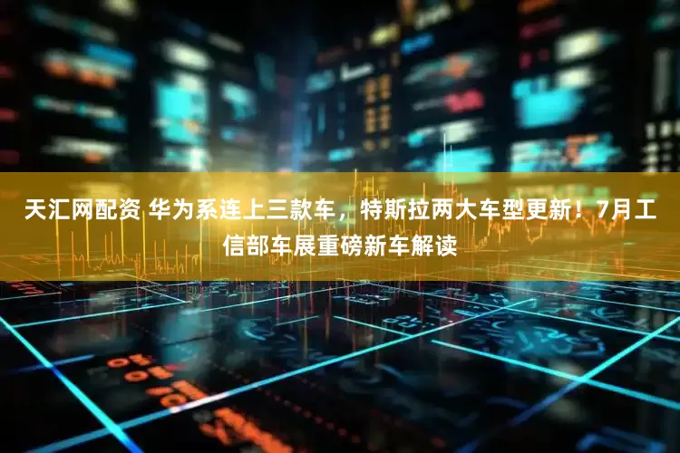 天汇网配资 华为系连上三款车，特斯拉两大车型更新！7月工信部车展重磅新车解读
