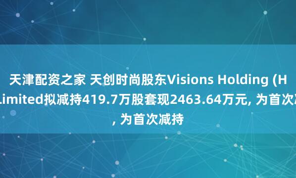 天津配资之家 天创时尚股东Visions Holding (HK) Limited拟减持419.7万股套现2463.64万元, 为首次减持