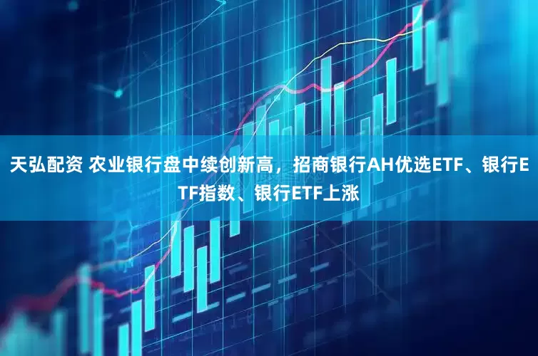 天弘配资 农业银行盘中续创新高，招商银行AH优选ETF、银行ETF指数、银行ETF上涨