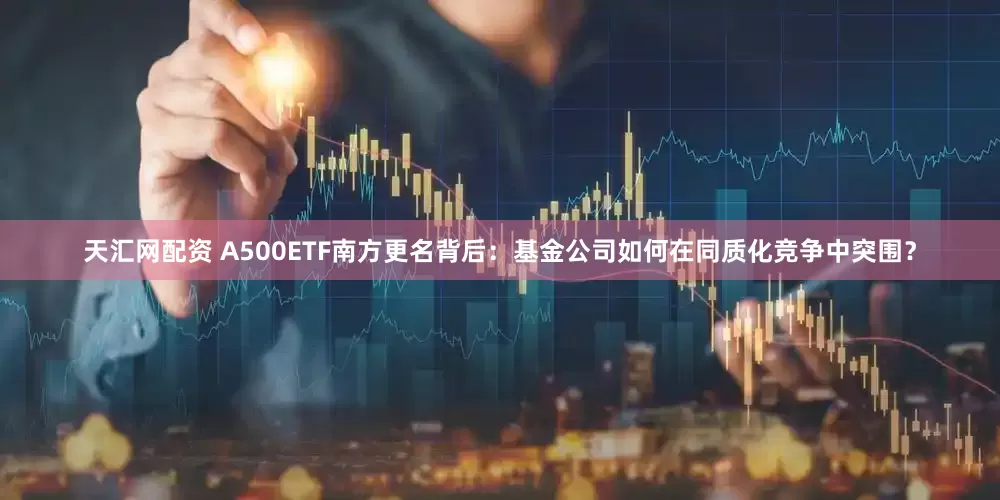 天汇网配资 A500ETF南方更名背后：基金公司如何在同质化竞争中突围？