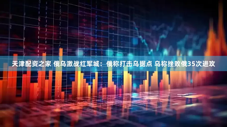 天津配资之家 俄乌激战红军城：俄称打击乌据点 乌称挫败俄35次进攻