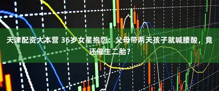 天津配资大本营 36岁女星抱怨：父母带两天孩子就喊腰酸，竟还催生二胎？
