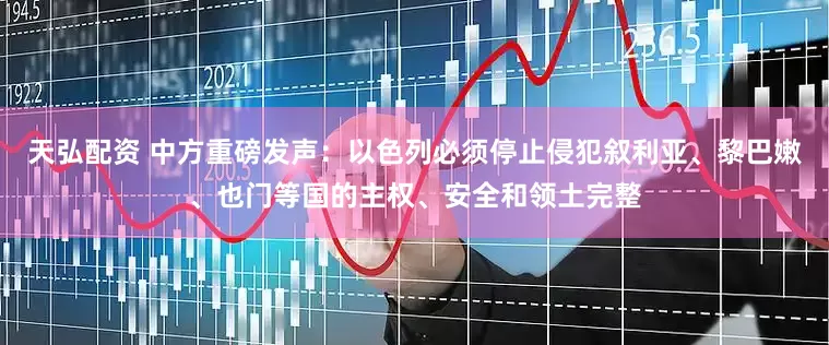 天弘配资 中方重磅发声：以色列必须停止侵犯叙利亚、黎巴嫩、也门等国的主权、安全和领土完整