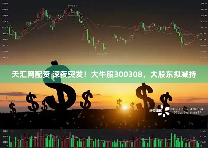 天汇网配资 深夜突发！大牛股300308，大股东拟减持