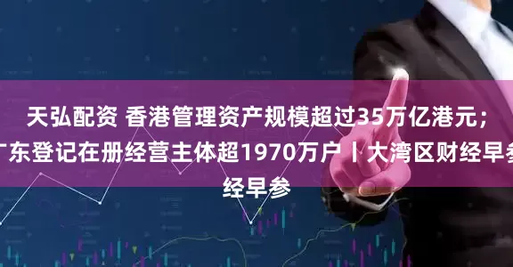 天弘配资 香港管理资产规模超过35万亿港元；广东登记在册经营主体超1970万户丨大湾区财经早参